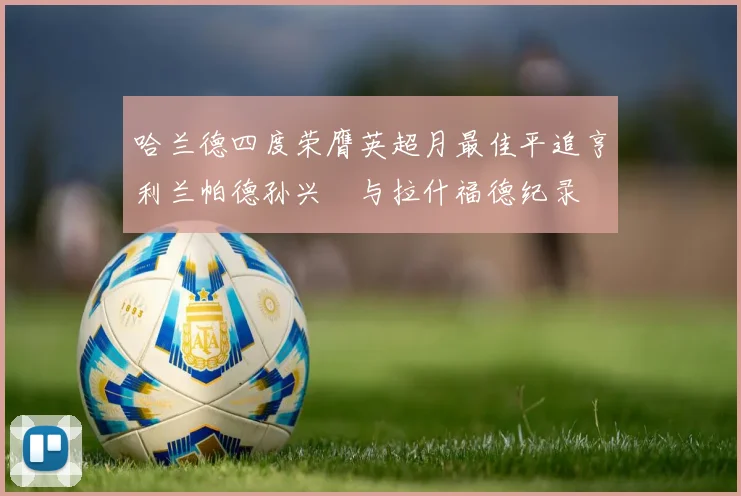 哈兰德四度荣膺英超月最佳平追亨利兰帕德孙兴慜与拉什福德纪录