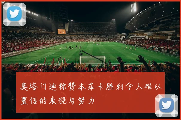 奥塔门迪称赞本菲卡胜利令人难以置信的表现与努力