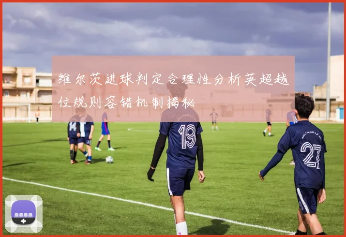 维尔茨进球判定合理性分析英超越位规则容错机制揭秘