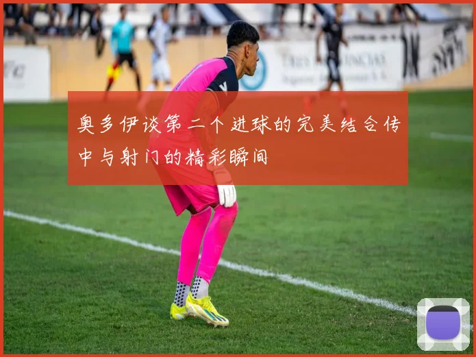 奥多伊谈第二个进球的完美结合传中与射门的精彩瞬间