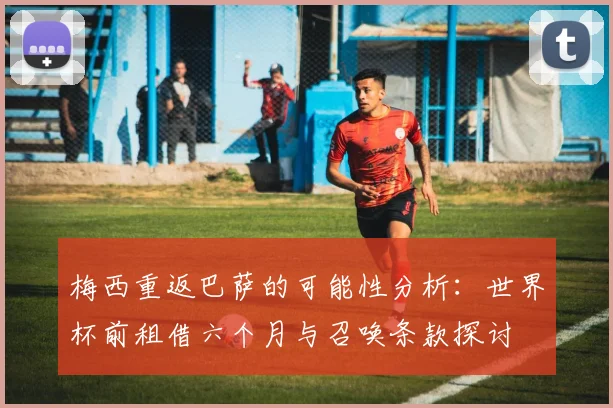 梅西重返巴萨的可能性分析：世界杯前租借六个月与召唤条款探讨
