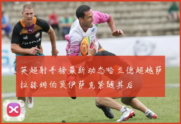 英超射手榜最新动态哈兰德超越萨拉赫姆伯莫伊萨克紧随其后