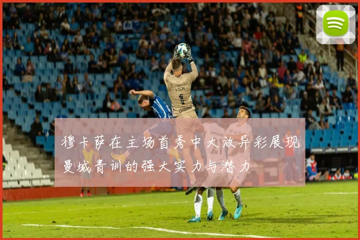 穆卡萨在主场首秀中大放异彩展现曼城青训的强大实力与潜力