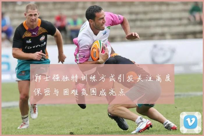 郭士强独特训练方式引发关注高度保密与困难氛围成亮点