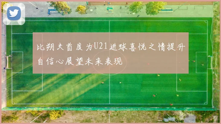 比朔夫首度为U21进球喜悦之情提升自信心展望未来表现