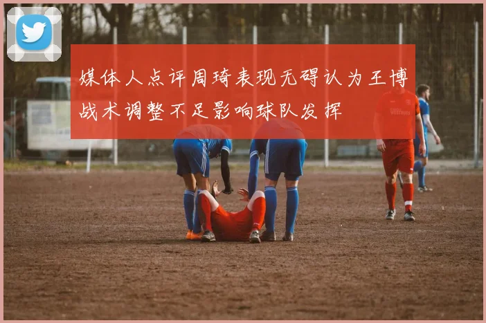 媒体人点评周琦表现无碍认为王博战术调整不足影响球队发挥