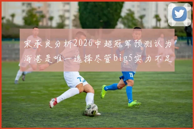 宋承良分析2026中超冠军预测认为海港是唯一选择尽管big5实力不足