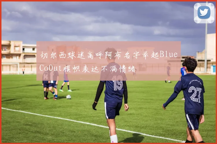 切尔西球迷高呼阿布名字举起BlueCoOut旗帜表达不满情绪