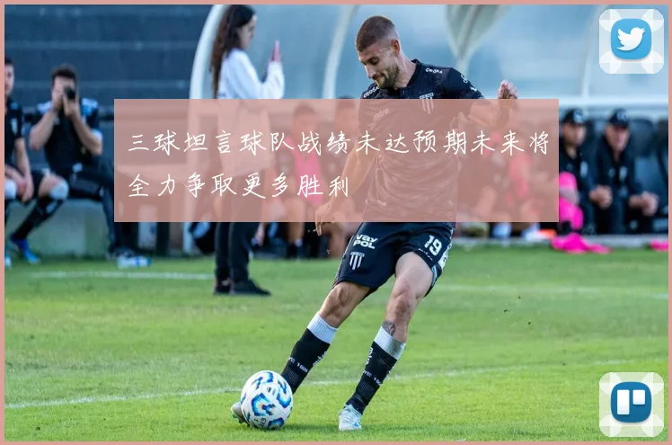 三球坦言球队战绩未达预期未来将全力争取更多胜利