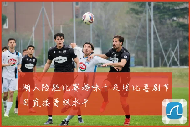 湖人险胜比赛趣味十足堪比喜剧节目直接晋级水平