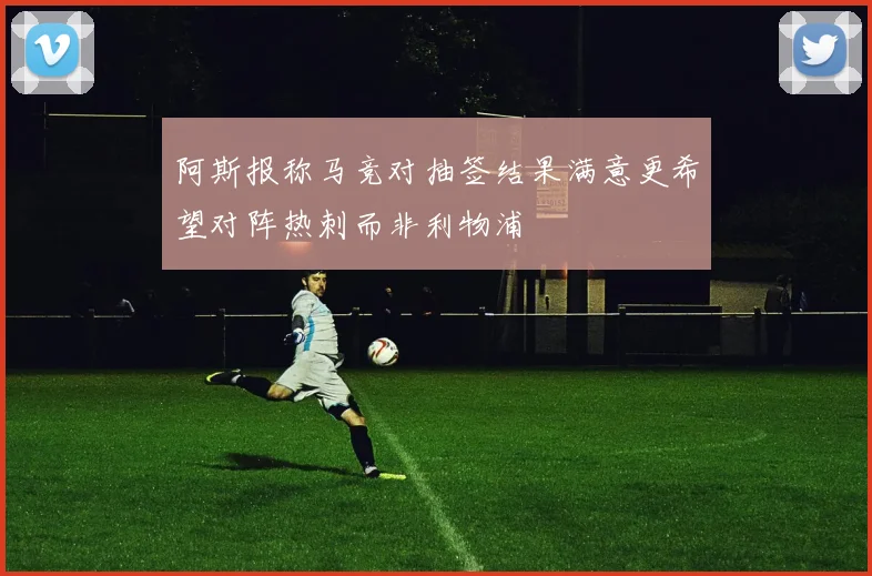 阿斯报称马竞对抽签结果满意更希望对阵热刺而非利物浦
