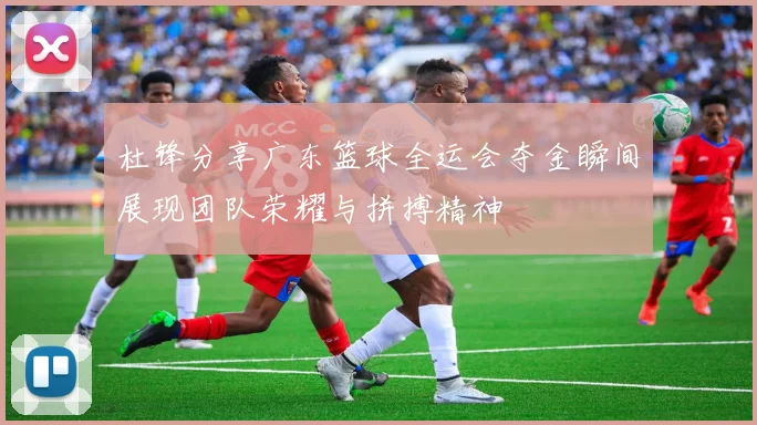 杜锋分享广东篮球全运会夺金瞬间展现团队荣耀与拼搏精神