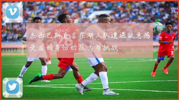 杰西巴斯直言在湖人队遭遇敌意感受后妈身份的压力与挑战