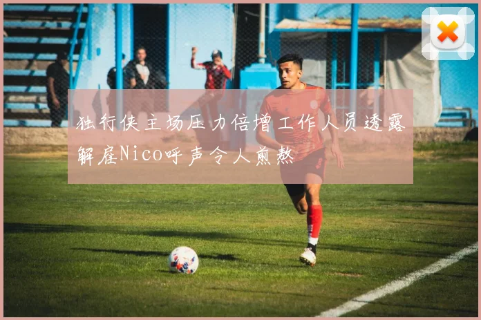 独行侠主场压力倍增工作人员透露解雇Nico呼声令人煎熬