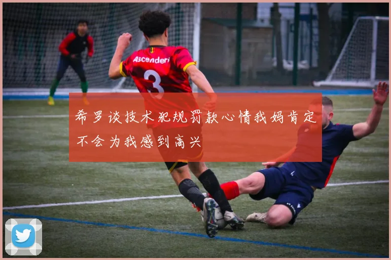 希罗谈技术犯规罚款心情我妈肯定不会为我感到高兴