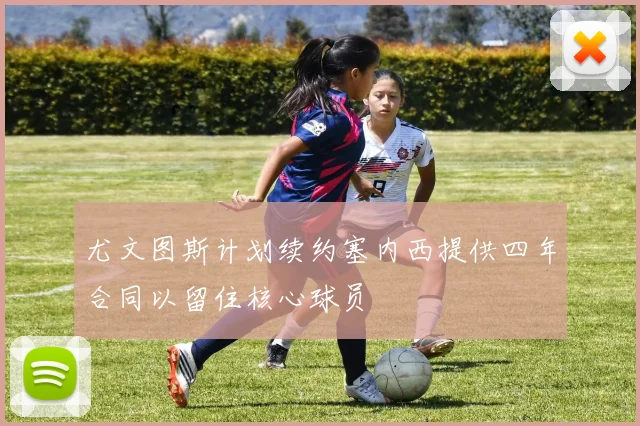 尤文图斯计划续约塞内西提供四年合同以留住核心球员