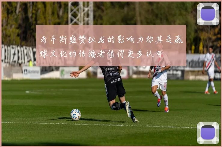 考辛斯盛赞狄龙的影响力称其是赢球文化的传播者值得更多认可
