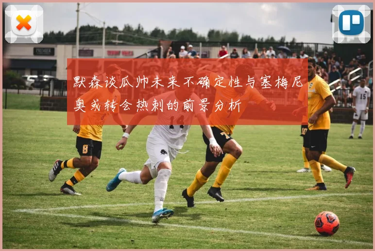 默森谈瓜帅未来不确定性与塞梅尼奥或转会热刺的前景分析
