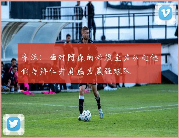 齐沃：面对阿森纳必须全力以赴他们与拜仁并肩成为最强球队