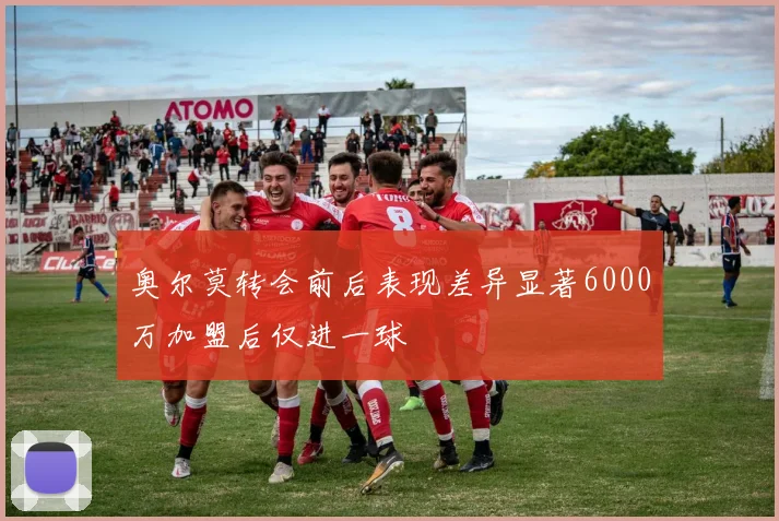 奥尔莫转会前后表现差异显著6000万加盟后仅进一球