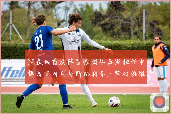 阿森纳首发阵容预测热苏斯担任中锋马丁内利与斯凯利齐上阵对抗维拉