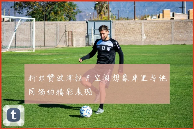 科尔赞波津拉开空间想象库里与他同场的精彩表现