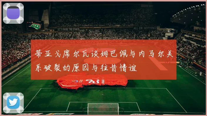蒂亚戈席尔瓦谈姆巴佩与内马尔关系破裂的原因与往昔情谊