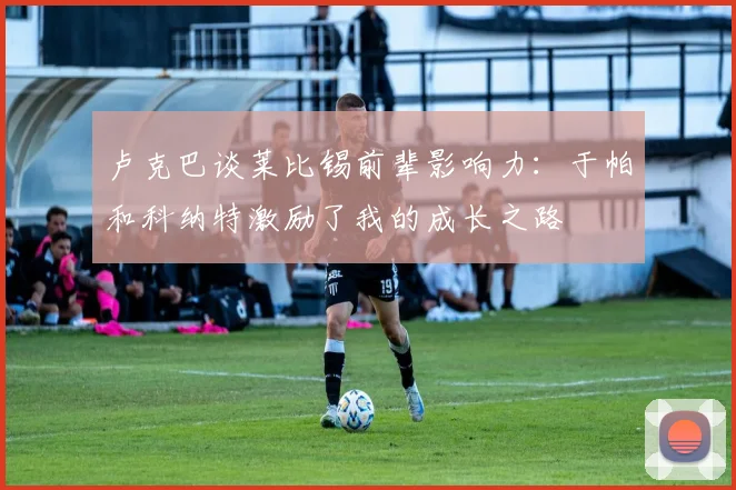 卢克巴谈莱比锡前辈影响力：于帕和科纳特激励了我的成长之路