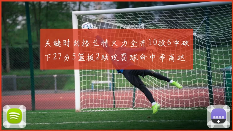 关键时刻格兰特火力全开10投6中砍下27分5篮板2助攻罚球命中率高达857
