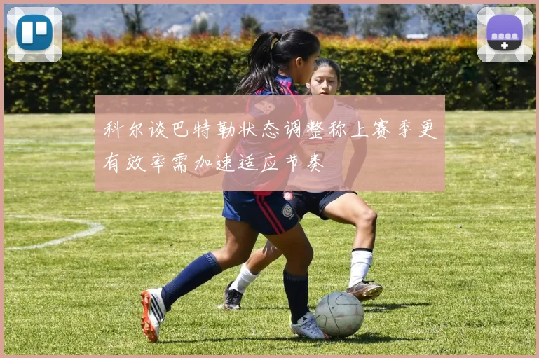 科尔谈巴特勒状态调整称上赛季更有效率需加速适应节奏