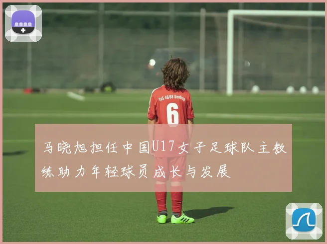 马晓旭担任中国U17女子足球队主教练助力年轻球员成长与发展