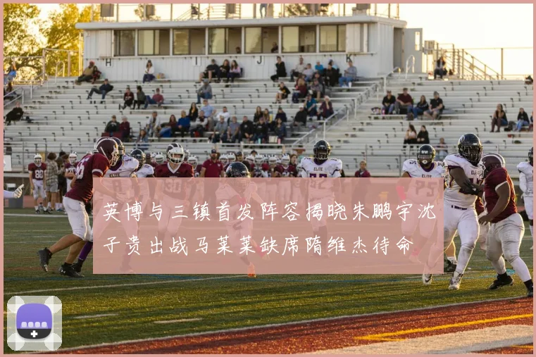 英博与三镇首发阵容揭晓朱鹏宇沈子贵出战马莱莱缺席隋维杰待命