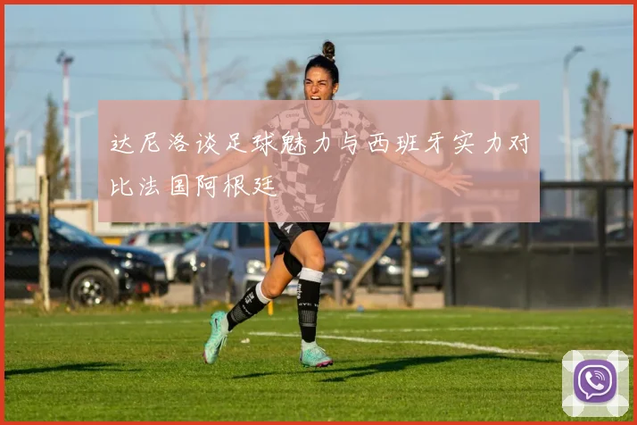 达尼洛谈足球魅力与西班牙实力对比法国阿根廷